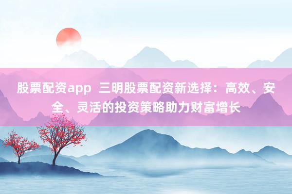 股票配资app  三明股票配资新选择：高效、安全、灵活的投资策略助力财富增长