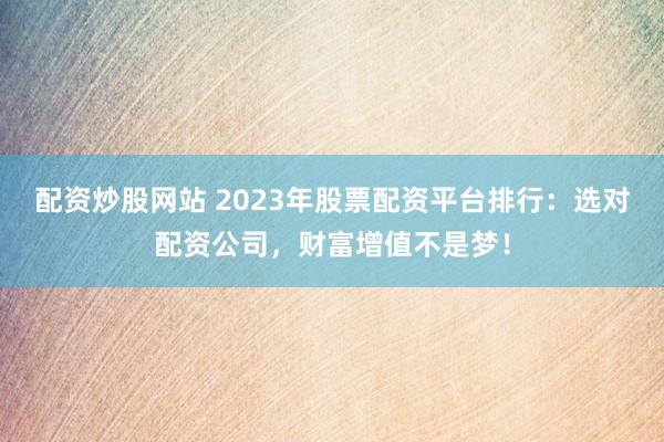 配资炒股网站 2023年股票配资平台排行：选对配资公司，财富增值不是梦！