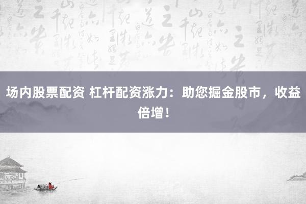 场内股票配资 杠杆配资涨力：助您掘金股市，收益倍增！