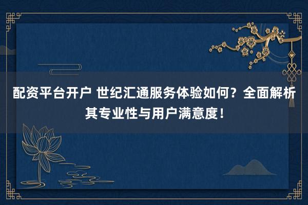 配资平台开户 世纪汇通服务体验如何？全面解析其专业性与用户满意度！