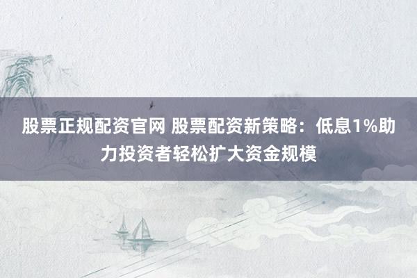 股票正规配资官网 股票配资新策略:低息1%助力投资者轻松扩大资金规模