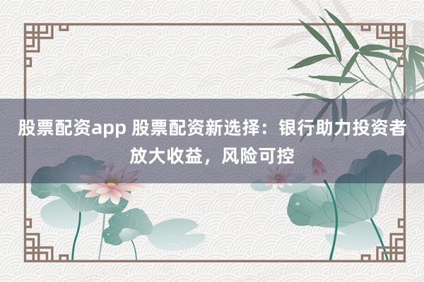 股票配资app 股票配资新选择:银行助力投资者放大收益,风险可控