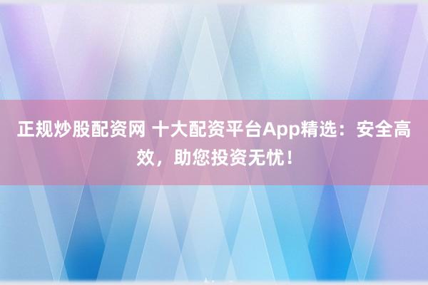 正规炒股配资网 十大配资平台App精选：安全高效，助您投资无忧！
