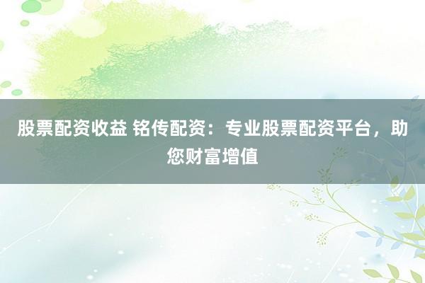 股票配资收益 铭传配资:专业股票配资平台,助您财富增值