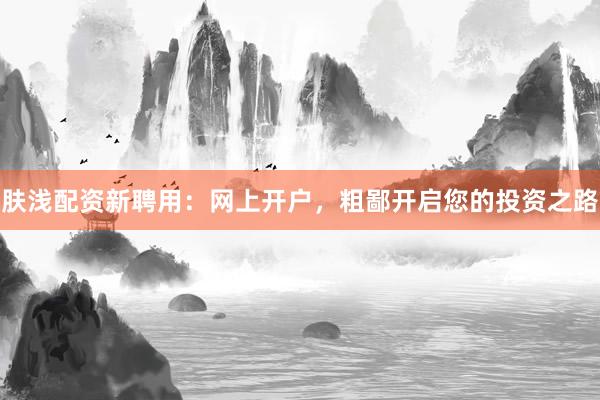 肤浅配资新聘用：网上开户，粗鄙开启您的投资之路