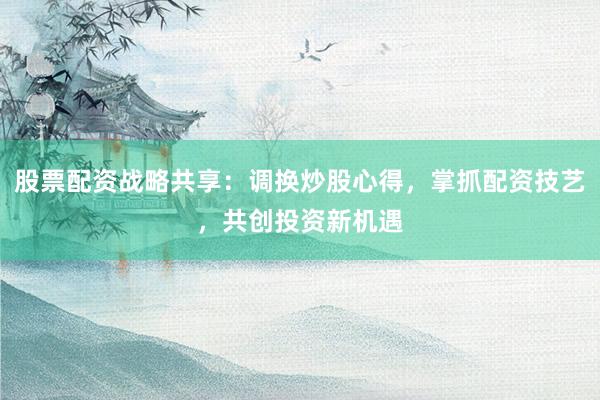 股票配资战略共享：调换炒股心得，掌抓配资技艺，共创投资新机遇