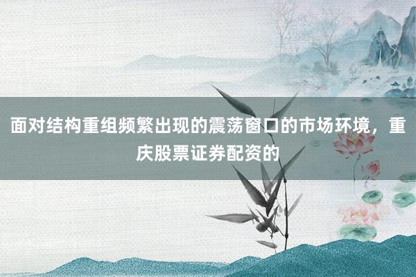 面对结构重组频繁出现的震荡窗口的市场环境，重庆股票证券配资的