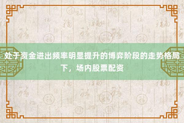 处于资金进出频率明显提升的博弈阶段的走势格局下,场内股票配资
