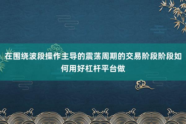 在围绕波段操作主导的震荡周期的交易阶段阶段如何用好杠杆平台做