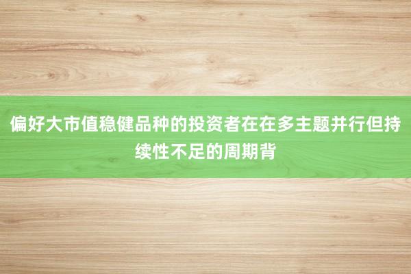 偏好大市值稳健品种的投资者在在多主题并行但持续性不足的周期背