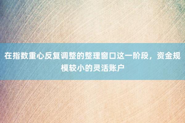 在指数重心反复调整的整理窗口这一阶段，资金规模较小的灵活账户