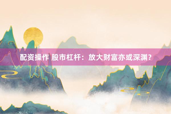 配资操作 股市杠杆：放大财富亦或深渊？