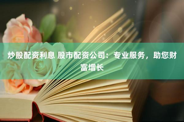 炒股配资利息 股市配资公司：专业服务，助您财富增长