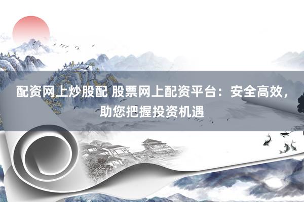 配资网上炒股配 股票网上配资平台：安全高效，助您把握投资机遇